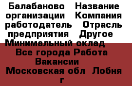 Балабаново › Название организации ­ Компания-работодатель › Отрасль предприятия ­ Другое › Минимальный оклад ­ 1 - Все города Работа » Вакансии   . Московская обл.,Лобня г.